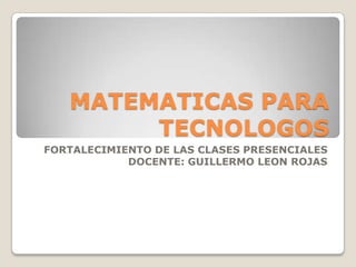 MATEMATICAS PARA
        TECNOLOGOS
FORTALECIMIENTO DE LAS CLASES PRESENCIALES
            DOCENTE: GUILLERMO LEON ROJAS
 