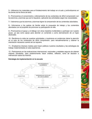5.- Utilizamos los materiales para el fortalecimiento del trabajo en el aula y profundizamos en
los temas de los libros de texto.

6.- Promovemos el conocimiento y reforzamiento de los contenidos de difícil comprensión con
los alumnos y alumnas que así lo requieran, aplicando las actividades según las necesidades.

7.- Valoramos que los alumnos y alumnas logren la comprensión de los contenidos abordados.

8.- Informamos a los padres de familia sobre la propuesta de trabajo y los contenidos
abordados con el propósito de promover su participación en ella.

9.- Promovemos el apoyo y el diálogo con otros maestros invitándolos a participar con nuestro
grupo, ya sea como apoyo para abordar un contenido o como demostración de un logro
alcanzado.

10.- Recibimos la visita de nuestras autoridades y mostramos en evidencias claras la atención
en el aula de los contenidos de difícil comprensión, para retroalimentarnos y obtener la
orientación necesaria cuando así se requiera.

11.- Empleamos diversos medios para hacer públicos nuestros resultados y las estrategias de
trabajo implementadas en esta experiencia.

12.- Participamos en las evaluaciones internacional, nacionales y estatales seguros de obtener
mejores resultados, para posteriormente hacer análisis, reflexión, toma de decisión e
intervención sobre los mismos.

Estrategia de implementación en la escuela




                                              9
 