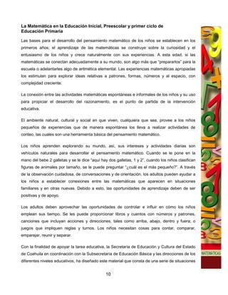 La Matemática en la Educación Inicial, Preescolar y primer ciclo de
Educación Primaria

Las bases para el desarrollo del pensamiento matemático de los niños se establecen en los
primeros años; el aprendizaje de las matemáticas se construye sobre la curiosidad y el
entusiasmo de los niños y crece naturalmente con sus experiencias. A esta edad, si las
matemáticas se conectan adecuadamente a su mundo, son algo más que “prepararlos” para la
escuela o adelantarles algo de aritmética elemental. Las experiencias matemáticas apropiadas
los estimulan para explorar ideas relativas a patrones, formas, números y al espacio, con
complejidad creciente.

La conexión entre las actividades matemáticas espontáneas e informales de los niños y su uso
para propiciar el desarrollo del razonamiento, es el punto de partida de la intervención
educativa.

El ambiente natural, cultural y social en que viven, cualquiera que sea, provee a los niños
pequeños de experiencias que de manera espontánea los lleva a realizar actividades de
conteo, las cuales son una herramienta básica del pensamiento matemático.

Los niños aprenden explorando su mundo, así, sus intereses y actividades diarias son
vehículos naturales para desarrollar el pensamiento matemático. Cuando se le pone en la
mano del bebe 2 galletas y se le dice “aquí hay dos galletas, 1 y 2”, cuando los niños clasifican
figuras de animales por tamaño, se le puede preguntar “¿cuál es el más pequeño?”. A través
de la observación cuidadosa, de conversaciones y de orientación, los adultos pueden ayudar a
los niños a establecer conexiones entre las matemáticas que aparecen en situaciones
familiares y en otras nuevas. Debido a esto, las oportunidades de aprendizaje deben de ser
positivas y de apoyo.

Los adultos deben aprovechar las oportunidades de controlar e influir en cómo los niños
emplean sus tiempo. Se les puede proporcionar libros y cuentos con números y patrones,
canciones que incluyan acciones y direcciones, tales como arriba, abajo, dentro y fuera; o
juegos que impliquen reglas y turnos. Los niños necesitan cosas para contar, comparar,
emparejar, reunir y separar.

Con la finalidad de apoyar la tarea educativa, la Secretaría de Educación y Cultura del Estado
de Coahuila en coordinación con la Subsecretaría de Educación Básica y las direcciones de los
diferentes niveles educativos, ha diseñado este material que consta de una serie de situaciones


                                               10
 