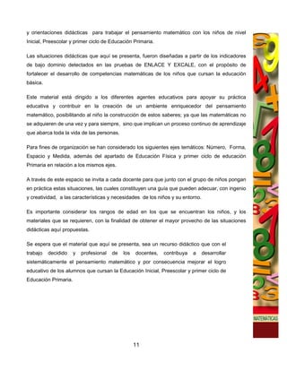 y orientaciones didácticas para trabajar el pensamiento matemático con los niños de nivel
Inicial, Preescolar y primer ciclo de Educación Primaria.

Las situaciones didácticas que aquí se presenta, fueron diseñadas a partir de los indicadores
de bajo dominio detectados en las pruebas de ENLACE Y EXCALE, con el propósito de
fortalecer el desarrollo de competencias matemáticas de los niños que cursan la educación
básica.

Este material está dirigido a los diferentes agentes educativos para apoyar su práctica
educativa y contribuir en la creación de un ambiente enriquecedor del pensamiento
matemático, posibilitando al niño la construcción de estos saberes; ya que las matemáticas no
se adquieren de una vez y para siempre, sino que implican un proceso continuo de aprendizaje
que abarca toda la vida de las personas.

Para fines de organización se han considerado los siguientes ejes temáticos: Número, Forma,
Espacio y Medida, además del apartado de Educación Física y primer ciclo de educación
Primaria en relación a los mismos ejes.

A través de este espacio se invita a cada docente para que junto con el grupo de niños pongan
en práctica estas situaciones, las cuales constituyen una guía que pueden adecuar, con ingenio
y creatividad, a las características y necesidades de los niños y su entorno.

Es importante considerar los rangos de edad en los que se encuentran los niños, y los
materiales que se requieren, con la finalidad de obtener el mayor provecho de las situaciones
didácticas aquí propuestas.

Se espera que el material que aquí se presenta, sea un recurso didáctico que con el
trabajo   decidido    y   profesional   de   los   docentes,   contribuya   a   desarrollar
sistemáticamente el pensamiento matemático y por consecuencia mejorar el logro
educativo de los alumnos que cursan la Educación Inicial, Preescolar y primer ciclo de
Educación Primaria.




                                                   11
 