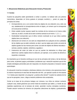 1. Situaciones Didácticas para Educación Inicial y Preescolar

1.1 Conteo

Cuando los pequeños están aprendiendo a contar o cuentan, no realizan sólo una práctica
memorística, desarrollan en forma gradual el concepto numérico y          ponen en juego los
principios de conteo:
       Correspondencia uno a uno (contar todos los objetos de una colección una y sólo una
       vez, estableciendo la correspondencia entre el objeto y el número que le corresponde
       en la secuencia numérica).
       Orden estable (contar requiere repetir los nombres de los números en el mismo orden
       cada vez, es decir, el orden de la serie numérica siempre es el mismo: 1, 2, 3…).
       Cardinalidad (comprender que el último número nombrado es el que indica cuántos
       objetos tiene una colección).
       Abstracción (el número en una serie es independiente de cualquiera de las cualidades
       de los objetos que se están contando; es decir, que las reglas para contar una serie de
       objetos iguales son las mismas para contar una serie de objetos de distinta naturaleza –
       canicas y piedras; zapatos, calcetines y agujetas–)
       Irrelevancia del orden (el orden en que se cuenten los elementos no influye para
       determinar cuántos objetos tiene la colección, por ejemplo, si se cuentan de derecha a
       izquierda o viceversa).

Es importante que el docente contribuya al uso de los principios del conteo y de las técnicas
para contar, al plantear juegos y actividades o problemas cuya resolución requieran que el niño
emplee estrategias personales para dar respuesta a la situación propuesta e incorpore nuevos
aprendizajes.

En educación inicial los conceptos y destrezas relativos a los números y las operaciones tienen
la máxima importancia en esta fase del desarrollo del niño, por ejemplo cuando el niño levanta
1 ó 2 dedos para responder a la pregunta “¿cuántos años tienes?” muestra los saberes de los
que se ha apropiado, crece y llega a resolver problemas más complicados.

Contar es la base de los primeros trabajos con números. Los niños se motivan contando
cualquier cosa, desde golosinas que comen hasta los escalones que saltan y, a través de sus
repetidas experiencias con el proceso de contar, aprenden muchos conceptos numéricos.
Pueden asociar nombres de números con pequeñas colecciones de objetos y gradualmente,


                                              12
 