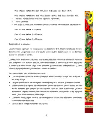 Para niños de 4 años: Tres de $ 5.00, cinco de $ 2.00 y siete de un $ 1.00.

       Para niños de 5 años: Una de $ 10.00, dos de $ 5.00, 2 de $ 2.00 y ocho de $ 1.00.
       Televisor, reproductor de Dvd/video o pantalla y proyector.
       Taquilla y boletos.
       Por grupo: 30 Productos etiquetados (dulces, palomitas, refrescos) con los precios de:

       Para niños de 3 años: 1 a 5 pesos.

       Para niños de 4 años: 1 a 10 pesos.

       Para niños de 5 años: 3 a 10 pesos.

Descripción de la situación:

Los alumnos se organizan por parejas; cada una debe tener $ 15.00 con monedas de diferente
denominación. Las parejas pasan a la taquilla y dicen cuánto deben pagar por sus boletos y
cuánto van a recibir de cambio.

Cuando pasan a la dulcería, la pareja elige cuatro productos y reúnen el dinero que necesitan
para comprarlos. Los alumnos calculan, como ellos deseen, la cantidad que deben de pagar y
el cambio que deben recibir; luego se les pregunta: ¿Cuánto cuesta cada producto? ¿Cuánto
tienen que pagar por todo? ¿Cuánto van a recibir de cambio?

Recomendaciones para la intervención docente:
•   Con anticipación organice el espacio para jugar al cine, disponga un lugar para la taquilla, la
    dulcería y la caja.
•   Designe quiénes serán los encargados de la taquilla y de la dulcería, quiénes los clientes
•   Es conveniente que explore los conocimientos previos de los niños y niñas acerca del valor
    de las monedas, por ejemplo que las separen según su valor, cuestiónelos, ¿cuántas
    monedas de un peso necesito para cambiar una moneda de cinco pesos? Si voy a pagar 9
    pesos ¿con cuáles monedas puedo pagar?
•   Cuando los niños juegan, observe las estrategias que utilizan para resolver los problemas y
    si comprendieron la actividad.
•   Después de un tiempo intercambie los papeles.




                                                16
 
