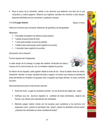 •   Para el cierre de la actividad, solicite a los alumnos que elaboren una lista de lo que
    compraron y cuánto pagaron. Observe sus registros: escriben los números o solo dibujan,
    después solicíteles que los compartan y expliquen al grupo.

1.1.1.4 A jugar boliche                                                          Edades: 3 a 5 años


Utiliza los números para comparar relaciones de igualdad y de desigualdad.

Materiales:
       10 botellas de plástico de refresco vacías (bolos)
       1 pelota de goma (bola de tirar)
       1 cinta (para señalar el punto de partida)
       1 tablero para cada equipo (para registrar los puntos)
       1 marcador (para registrar los puntos)

Descripción de la situación:

Formar equipos de 6 integrantes.

A cada equipo se le entrega un juego del material. Acomode los bolos y
marque con la cinta la línea de tiro, en el tablero registre los puntos.

Al interior de los equipos, cada jugador desde la línea de tiro lanza la pelota hacia los bolos,
intentando derribar la mayor cantidad de bolos y registra el número que indique la cantidad de
bolos derribados en el tablero. El ganador será el jugador que logre derribar la mayor cantidad
de bolos.

Recomendaciones para la intervención docente:

       Antes de iniciar a jugar es necesario acordar con los alumnos las reglas del juego

       Verifique que los       alumnos registren la   cantidad de bolos derribados, observe las
       formas que utilizan para representar las cantidades.

       Mientras juegan realice rondas por los equipos para cuestionar a los alumnos con
       preguntas como: ¿Quién ha derribado más bolos? ¿Quién ha derribado menos bolos?
       ¿Quiénes han derribado la misma cantidad de bolos?




                                                17
 