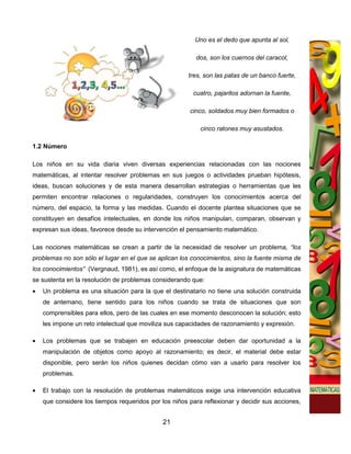 Uno es el dedo que apunta al sol,

                                                          dos, son los cuernos del caracol,

                                                       tres, son las patas de un banco fuerte,

                                                         cuatro, pajaritos adornan la fuente,

                                                       cinco, soldados muy bien formados o

                                                           cinco ratones muy asustados.

1.2 Número

Los niños en su vida diaria viven diversas experiencias relacionadas con las nociones
matemáticas, al intentar resolver problemas en sus juegos o actividades prueban hipótesis,
ideas, buscan soluciones y de esta manera desarrollan estrategias o herramientas que les
permiten encontrar relaciones o regularidades, construyen los conocimientos acerca del
número, del espacio, la forma y las medidas. Cuando el docente plantea situaciones que se
constituyen en desafíos intelectuales, en donde los niños manipulan, comparan, observan y
expresan sus ideas, favorece desde su intervención el pensamiento matemático.

Las nociones matemáticas se crean a partir de la necesidad de resolver un problema, “los
problemas no son sólo el lugar en el que se aplican los conocimientos, sino la fuente misma de
los conocimientos” (Vergnaud, 1981), es así como, el enfoque de la asignatura de matemáticas
se sustenta en la resolución de problemas considerando que:
•   Un problema es una situación para la que el destinatario no tiene una solución construida
    de antemano, tiene sentido para los niños cuando se trata de situaciones que son
    comprensibles para ellos, pero de las cuales en ese momento desconocen la solución; esto
    les impone un reto intelectual que moviliza sus capacidades de razonamiento y expresión.

•   Los problemas que se trabajen en educación preescolar deben dar oportunidad a la
    manipulación de objetos como apoyo al razonamiento; es decir, el material debe estar
    disponible, pero serán los niños quienes decidan cómo van a usarlo para resolver los
    problemas.

•   El trabajo con la resolución de problemas matemáticos exige una intervención educativa
    que considere los tiempos requeridos por los niños para reflexionar y decidir sus acciones,


                                              21
 