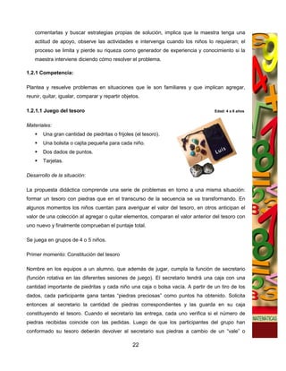 comentarlas y buscar estrategias propias de solución, implica que la maestra tenga una
   actitud de apoyo, observe las actividades e intervenga cuando los niños lo requieran; el
   proceso se limita y pierde su riqueza como generador de experiencia y conocimiento si la
   maestra interviene diciendo cómo resolver el problema.

1.2.1 Competencia:

Plantea y resuelve problemas en situaciones que le son familiares y que implican agregar,
reunir, quitar, igualar, comparar y repartir objetos.

1.2.1.1 Juego del tesoro                                                         Edad: 4 a 6 años


Materiales:
       Una gran cantidad de piedritas o frijoles (el tesoro).
       Una bolsita o cajita pequeña para cada niño.
       Dos dados de puntos.
       Tarjetas.

Desarrollo de la situación:

La propuesta didáctica comprende una serie de problemas en torno a una misma situación:
formar un tesoro con piedras que en el transcurso de la secuencia se va transformando. En
algunos momentos los niños cuentan para averiguar el valor del tesoro, en otros anticipan el
valor de una colección al agregar o quitar elementos, comparan el valor anterior del tesoro con
uno nuevo y finalmente comprueban el puntaje total.

Se juega en grupos de 4 o 5 niños.

Primer momento: Constitución del tesoro

Nombre en los equipos a un alumno, que además de jugar, cumpla la función de secretario
(función rotativa en las diferentes sesiones de juego). El secretario tendrá una caja con una
cantidad importante de piedritas y cada niño una caja o bolsa vacía. A partir de un tiro de los
dados, cada participante gana tantas “piedras preciosas” como puntos ha obtenido. Solicita
entonces al secretario la cantidad de piedras correspondientes y las guarda en su caja
constituyendo el tesoro. Cuando el secretario las entrega, cada uno verifica si el número de
piedras recibidas coincide con las pedidas. Luego de que los participantes del grupo han
conformado su tesoro deberán devolver al secretario sus piedras a cambio de un “vale” o

                                                 22
 