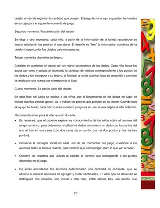 tarjeta en donde registran la cantidad que poseen. El juego termina aquí y guardan las tarjetas
en su caja para el siguiente momento de juego.

Segundo momento: Reconstrucción del tesoro

Se elige a otro secretario, cada niño, a partir de la información de la tarjeta reconstruye su
tesoro solicitando las piedras al secretario. El desafío es “leer” la información numérica de la
tarjeta y luego contar los objetos para recuperarlos.

Tercer momento: Aumento del tesoro:

Consiste en aumentar el tesoro con un nuevo lanzamiento de los dados. Cada niño lanza los
dados por turno y solicita al secretario la cantidad de piedras correspondiente a los puntos de
los dados y los incorpora a su tesoro; al finalizar la ronda cuentan toda su colección y cambian
la tarjeta por una nueva que corresponda al total.

Cuarto momento: Se pierde parte del tesoro:

En esta fase del juego se explica a los niños que el lanzamiento de los dados en lugar de
indicar cuantas piedras ganan, va a indicar las piedras que pierden de su tesoro. Cuando todo
el equipo ha tirado, cada niño cuenta su tesoro y registra en una nueva tarjeta el total obtenido.

Recomendaciones para la intervención docente:
•   Es necesario que el docente explore los conocimientos de los niños sobre el dominio del
    rango numérico, para determinar si utiliza los dados comunes o un dado con los puntos del
    uno al tres en sus caras (con dos caras de un punto, dos de dos puntos y dos de tres
    puntos).

•   Conserve la consigna inicial en cada uno de los momentos del juego, cuestione a los
    alumnos sobre la tarea a realizar, para verificar que éstos tengan claro lo que van a hacer.

•   Observe los registros que utilizan al escribir el número que corresponde a los puntos
    obtenidos en el juego.

•   En estas actividades los alumnos determinarán una cantidad no conocida, que se
    obtiene al realizar acciones de agregar y quitar cantidades. En este tipo de situación se
    distinguen dos estados, uno inicial y otro final; entre ambos hay una acción que



                                                23
 