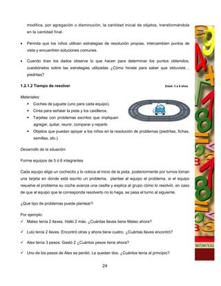 modifica, por agregación o disminución, la cantidad inicial de objetos, transformándola
    en la cantidad final.

•   Permita que los niños utilicen estrategias de resolución propias, intercambien puntos de
    vista y encuentren soluciones comunes.

•   Cuando tiran los dados observe lo que hacen para determinar los puntos obtenidos,
    cuestiónelos sobre las estrategias utilizadas ¿Cómo hiciste para saber que obtuviste…
    piedritas?

1.2.1.2 Tiempo de resolver                                                         Edad: 3 a 6 años


Materiales:
       Coches de juguete (uno para cada equipo).
       Cinta para señalar la pista y los casilleros.
       Tarjetas con problemas escritos que impliquen
       agregar, quitar, reunir, comparar y repartir.
       Objetos que puedan apoyar a los niños en la resolución de problemas (piedritas, fichas,
       semillas, etc.)

Desarrollo de la situación:

Forme equipos de 5 ó 6 integrantes

Cada equipo elige un cochecito y lo coloca al inicio de la pista, posteriormente por turnos toman
una tarjeta en donde está escrito un problema, plantee al equipo el problema, si el equipo
resuelve el problema su coche avanza una casilla y explica al grupo cómo lo resolvió, en caso
de que al equipo que le corresponda resolverlo no lo haga, se pasa el turno al siguiente.

¿Qué tipo de problemas puede plantear?

Por ejemplo:
    Mateo tenía 2 llaves. Halló 2 más. ¿Cuántas llaves tiene Mateo ahora?

    Lulú tenía 2 llaves. Encontró otras y ahora tiene cuatro. ¿Cuántas llaves encontró?

    Alex tenía 3 pesos. Gastó 2 ¿Cuántos pesos tiene ahora?

    Uno de los pesos de Alex se perdió. Le quedan dos. ¿Cuántos tenía al principio?


                                                24
 