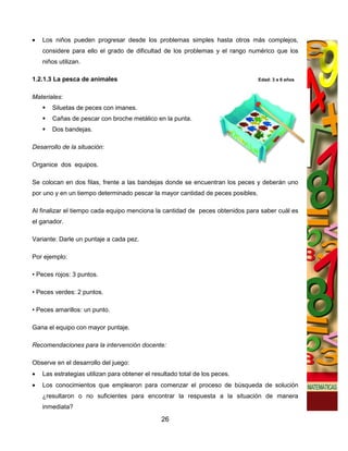 •   Los niños pueden progresar desde los problemas simples hasta otros más complejos,
    considere para ello el grado de dificultad de los problemas y el rango numérico que los
    niños utilizan.

1.2.1.3 La pesca de animales                                                     Edad: 3 a 6 años


Materiales:
       Siluetas de peces con imanes.
       Cañas de pescar con broche metálico en la punta.
       Dos bandejas.

Desarrollo de la situación:

Organice dos equipos.

Se colocan en dos filas, frente a las bandejas donde se encuentran los peces y deberán uno
por uno y en un tiempo determinado pescar la mayor cantidad de peces posibles.

Al finalizar el tiempo cada equipo menciona la cantidad de peces obtenidos para saber cuál es
el ganador.

Variante: Darle un puntaje a cada pez.

Por ejemplo:

• Peces rojos: 3 puntos.

• Peces verdes: 2 puntos.

• Peces amarillos: un punto.

Gana el equipo con mayor puntaje.

Recomendaciones para la intervención docente:

Observe en el desarrollo del juego:
•   Las estrategias utilizan para obtener el resultado total de los peces.
•   Los conocimientos que emplearon para comenzar el proceso de búsqueda de solución
    ¿resultaron o no suficientes para encontrar la respuesta a la situación de manera
    inmediata?

                                                26
 