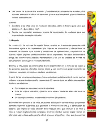 •   Las formas de actuar de sus alumnos: ¿Compartieron procedimientos de solución ¿Qué
    actitudes mostraron al valorar sus resultados y los de sus compañeros y qué comentarios
    hicieron en la valoración?

Además:
•   Cuestione a los niños sobre los resultados obtenidos ¿Cómo le hicieron para saber que
    pescaron…? ¿Quién obtuvo más?
•   Permita que compartan soluciones, propicie la confrontación de resultados para que
    argumenten las estrategias utilizadas.

1.3 Espacio

La construcción de nociones de espacio, forma y medida en la educación preescolar está
íntimamente ligada a las experiencias que propicien la manipulación y comparación de
materiales de diversos tipos, formas y dimensiones, la representación y reproducción de
cuerpos, objetos y figuras, y el reconocimiento de sus propiedades. Para estas experiencias el
dibujo, las construcciones plásticas tridimensionales y el uso de unidades de medida no
convencionales constituyen un recurso fundamental.

El niño y la niña, desde los primeros años de vida experimentan con la forma de los objetos y
las personas (juguetes, utensilios, rostros, otros), y van construyendo progresivamente las
relaciones espaciales entre estos, a través de sus acciones.

A partir de las primeras construcciones, logran estructurar paulatinamente el mundo que los
rodea en una organización mental o representada. El tratamiento de las relaciones espaciales
involucra las relaciones:

       Con el objeto: en sus manos, arriba de mi cabeza.
       Entre los objetos: ubicación y posición en el espacio desde las relaciones entre los
       objetos.
       En los desplazamientos: en diferentes direcciones y trayectorias.

El docente debe proponer a los niños, situaciones didácticas de carácter lúdico que generen
conflictos cognitivos superables, que garanticen la motivación del niño, y la construcción de
saberes. Esto implica que cada situación debe introducir retos, que estimulen a los niños y
niñas a realizar desplazamientos complejos y creativos: distribuir cuerdas largas y cortas en
diferentes lugares (aula, patio, cancha, otros), proponer a los niños y niñas que observen las

                                              27
 