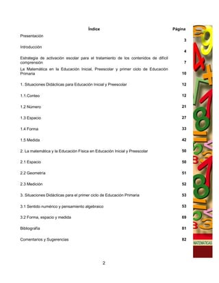 Índice                                       Página
Presentación
                                                                                         3
Introducción
                                                                                         4
Estrategia de activación escolar para el tratamiento de los contenidos de difícil
comprensión                                                                              7
La Matemática en la Educación Inicial, Preescolar y primer ciclo de Educación
Primaria                                                                                10

1. Situaciones Didácticas para Educación Inicial y Preescolar                           12

1.1.Conteo                                                                              12

1.2 Número                                                                              21

1.3 Espacio                                                                             27

1.4 Forma                                                                               33

1.5 Medida                                                                              42

2. La matemática y la Educación Física en Educación Inicial y Preescolar                50

2.1 Espacio                                                                             50

2.2 Geometría                                                                           51

2.3 Medición                                                                            52

3. Situaciones Didácticas para el primer ciclo de Educación Primaria                    53

3.1 Sentido numérico y pensamiento algebraico                                           53

3.2 Forma, espacio y medida                                                             69

Bibliografía                                                                            81

Comentarios y Sugerencias                                                               82




                                                2
 