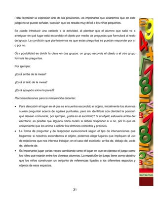Para favorecer la expresión oral de las posiciones, es importante que aclaremos que en este
juego no se puede señalar, cuestión que les resulta muy difícil a los niños pequeños.

Se puede introducir una variante a la actividad, al plantear que el alumno que salió va a
averiguar en qué lugar está escondido el objeto por medio de preguntas que formulará al resto
del grupo. La condición que plantearemos es que estas preguntas se puedan responder por sí
o por no.

Otra posibilidad es dividir la clase en dos grupos: un grupo esconde el objeto y el otro grupo
formula las preguntas.

Por ejemplo:

¿Está arriba de la mesa?

¿Está al lado de la mesa?

¿Está apoyado sobre la pared?

Recomendaciones para la intervención docente:

•   Para descubrir el lugar en el que se encuentra escondido el objeto, inicialmente los alumnos
    suelen preguntar acerca de lugares puntuales, pero sin identificar con claridad la posición
    que desean comunicar, por ejemplo, ¿está en el escritorio? Si el objeto estuviera arriba del
    escritorio, es posible que algunos niños duden si deben responder sí o no, por lo que es
    conveniente que los anime a utilizar los términos correctos y precisos.
•   La forma de preguntar y de responder evolucionará según el tipo de intervenciones que
    hagamos: si nosotros escondemos el objeto, podemos elegir lugares que impliquen el uso
    de relaciones que nos interesa trabajar; en el caso del escritorio: arriba de, debajo de, atrás
    de, delante de.
•   Es importante jugar varias veces cambiando tanto el lugar en que se plantea el juego como
    los roles que rotarán entre los diversos alumnos. La repetición del juego tiene como objetivo
    que los niños construyan un conjunto de referencias ligadas a los diferentes espacios y
    objetos de esos espacios.




                                                31
 