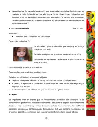 •   La construcción del vocabulario adecuado para la resolución de este tipo de situaciones, se
    producirá a partir de las discusiones colectivas y de las intervenciones pertinentes para
    estimular el uso de las nociones espaciales más adecuadas. Por ejemplo, ante la dificultad
    de comprender una indicación podemos plantear: ¿cómo se puede decir esto para que se
    entienda fácilmente?

1.3.1.5 La pluma rebelde                                                         Edad: 2 a 5 años


Materiales:
       Un cesto o bote y una pluma por cada pareja.

Descripción de la situación:

                                La educadora organiza a los niños por parejas y les entrega
                                una pluma y un cesto.

                                Sentados en el piso, con el cesto en medio de los dos niños.

                                La intención es que jueguen con la pluma, soplándola para que
                                entre en el cesto.

El primero que lo logra se le da un premio.

Recomendaciones para la intervención docente:

Establezca con los alumnos las reglas del juego:
•   La pluma no se puede tocar con la mano y hay que tratar de que no caiga al suelo.
•   El desafío es lograr que la pluma entre al cesto y que los niños visualicen el espacio que
    disponen para moverse.
•   Cuidar también que los niños no choquen las cabezas al soplar la pluma.

1.4 Forma

Es importante tener en cuenta que los conocimientos espaciales son anteriores a los
conocimientos geométricos, pues el niño comienza a estructurar el espacio espontáneamente
desde que nace; en cambio la geometría debe ser enseñada sistemáticamente. Los problemas
espaciales se relacionan con la resolución de situaciones de la vida cotidiana, mientras que los
problemas geométricos se refieren a un espacio representado mediante figuras- dibujos.


                                               33
 
