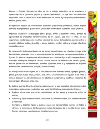 Formas y Cuerpos Geométricos. Hoy en día el trabajo sistemático de la enseñanza y
aprendizaje de la geometría (figuras y cuerpos geométricos), incluye tanto las relaciones
espaciales, como la identificación de los atributos de las formas, figuras y cuerpos geométricos:
tamaño, grosor, otros.

El objetivo de trabajar los conocimientos espaciales y las formas geométricas, implica ampliar
el marco de experiencias que los niños y niñas han construido en su entorno social y familiar.

Organizar situaciones pedagógicas como: plegar, armar y desarmar formas, brindan la
oportunidad de analizarlas transformaciones de los objetos. Los niños y niñas, en sus
experiencias cotidianas pueden modificar y cambiar las formas de los objetos, ejemplo: estirar y
encoger elásticos, doblar, desdoblar y plegar papeles, enrollar, estirar y encoger alambres
moldeables, otros.

La construcción de los aprendizajes de las formas geométricas en los niños(as), incluye tanto
las relaciones espaciales como el reconocimiento de los atributos de los cuerpos geométricos y
figuras. Por ejemplo: al presentarle a los niños/as un conjunto de figuras y formas geométricas:
cuadrado, rectángulos, triángulos, cilindro, círculos, rombos, de diferente color, tamaño, grosor,
textura; pedirle que las identifiquen, nombren, comparen entre sí y representen en el plano
bidimensional y tridimensional (dibujos y construcciones).

La manipulación de los objetos de la vida cotidiana con distintas formas, ejemplo: galletas,
platos, pulseras, tubos, cajas, pelotas, aros, otros, son materiales que ayudan a los niños y
niñas a descubrir las características de los objetos al compararlos y establecer relaciones de
semejanzas y diferencias entre ellos.

Se trata de que los diferentes problemas aparezcan en el aula asociados a los conocimientos
matemáticos que permiten resolverlos, para luego identificarlos y sistematizarlos. Esto es:
•   Explorar afirmaciones acerca de características de las figuras y argumentar sobre su
    validez.
•   Construir y copiar modelos hechos con formas bi y tridimensionales, con diferentes formas
    y materiales.
•   Comparar y describir figuras y cuerpos según sus características (número de lados o
    vértices, la presencia de bordes curvos o rectos, la igualdad de la medida de sus lados,
    forma y número de caras) para que otros las reconozcan.



                                               34
 