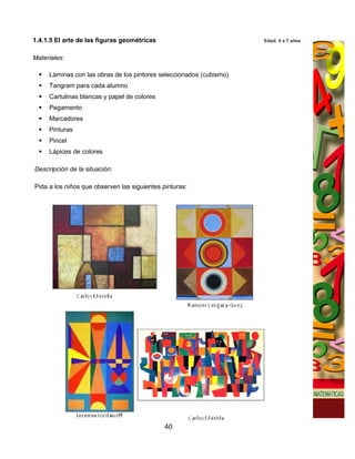 1.4.1.5 El arte de las figuras geométricas                           Edad: 4 a 7 años


Materiales:

     Láminas con las obras de los pintores seleccionados (cubismo)
     Tangram para cada alumno
     Cartulinas blancas y papel de colores
     Pegamento
     Marcadores
     Pinturas
     Pincel
     Lápices de colores

Descripción de la situación:

Pida a los niños que observen las siguientes pinturas:




                                              40
 