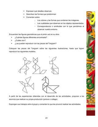 Expresen qué detalles observan.
                      Describan las formas que predominan
                      Comenten sobre:
                                -    Los colores y las formas que contienen las imágenes.
                                -    Las cualidades que observan en los objetos representados.
                                -    Correspondencia o similitudes con lo que percibimos al
                                     observar nuestro entorno.

Encuentren las figuras geométricas que el pintor usó en su obra.
       ¿Cuántas figuras diferentes encontraste?
       ¿Cuáles son?
       ¿Las pueden reproducir con las piezas del Tangram?

Coloquen las piezas del Tangram sobre las siguientes ilustraciones, hasta que logren
reproducir los siguientes modelos.




A partir de las experiencias obtenidas con el desarrollo de las actividades, proponer a los
alumnos que realicen su propia producción (pintura o collage).

Expongan sus trabajos ante el grupo y comenten lo que les provocó realizar las actividades.




                                              41
 