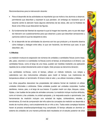 Recomendaciones para la intervención docente:


•   Para el desarrollo de las actividades es importante que se motive a los alumnos a observar,
    permitiendo que describan y expresen lo que perciben, sin embargo es necesario que el
    docente centre la atención hacia algunos elementos de las obras, ello con la finalidad de
    llevar a los niños a que descubran las figuras.

•   Es fundamental dar libertad de expresar lo que la imagen les trasmite, pero no por ello dejar
    de intervenir con cuestionamientos para que observen y para que describan sensaciones u
    opiniones sobre lo que les despierta la obra.

•   En el desarrollo de las actividades los alumnos son los que producen y el docente observa
    cómo trabajan y dialogan entre ellos, lo que van haciendo, los términos que usan, lo que
    describen, etc.

1.5 Medida

La medición involucra la asignación de números de unidades a cantidades físicas (como largo,
alto, peso, volumen) o a cantidades no-físicas (como el tiempo, la temperatura o el dinero). Las
cantidades físicas, como el largo de una mesa, pueden ser medidas mediante una aplicación
repetida de la unidad directamente sobre el objeto. Este proceso se denomina iteración.

Las cantidades no-físicas, como el tiempo, utilizan un método indirecto. Los relojes y
calendarios son dos instrumentos utilizados para medir el tiempo. Las mediciones de
temperatura utilizan un termómetro. El dinero mide el valor, y se utilizan monedas y billetes.

Los niños pequeños descubren las propiedades del sistema formal de medición al utilizar
unidades informales o arbitrarias. Estas unidades pueden ser unidades corporales: huellas
dactilares, manos, pies, o el largo de sus brazos. O pueden medir con clips, bloques, cubos,
frijoles, o las huellas de las patas de animales comunes. La medición incluye muchos atributos,
como el número y las unidades, la unidad apropiada, y la respuesta exacta o aproximada. Las
herramientas de medición incluyen una variedad de reglas, contenedores, escalas, y
termómetros. El nivel de comprensión del niño sobre los conceptos de medición se desarrolla a
través de muchos años y varía ampliamente de un niño a otro. Todos estos complejos factores
hacen al proceso enseñanza/aprendizaje muy complicado. El tiempo utilizado en dominar un
sistema de unidades de una manera profunda dará resultados en el estudio posterior de otras



                                                42
 
