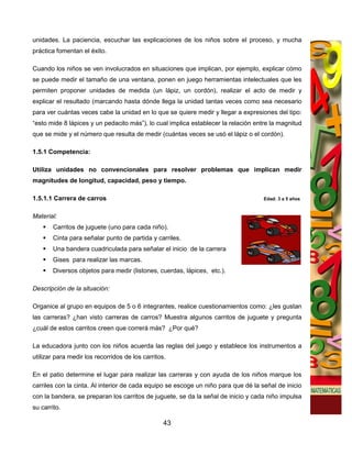 unidades. La paciencia, escuchar las explicaciones de los niños sobre el proceso, y mucha
práctica fomentan el éxito.

Cuando los niños se ven involucrados en situaciones que implican, por ejemplo, explicar cómo
se puede medir el tamaño de una ventana, ponen en juego herramientas intelectuales que les
permiten proponer unidades de medida (un lápiz, un cordón), realizar el acto de medir y
explicar el resultado (marcando hasta dónde llega la unidad tantas veces como sea necesario
para ver cuántas veces cabe la unidad en lo que se quiere medir y llegar a expresiones del tipo:
“esto mide 8 lápices y un pedacito más”), lo cual implica establecer la relación entre la magnitud
que se mide y el número que resulta de medir (cuántas veces se usó el lápiz o el cordón).

1.5.1 Competencia:

Utiliza unidades no convencionales para resolver problemas que implican medir
magnitudes de longitud, capacidad, peso y tiempo.

1.5.1.1 Carrera de carros                                                           Edad: 3 a 5 años


Material:
        Carritos de juguete (uno para cada niño).
        Cinta para señalar punto de partida y carriles.
        Una bandera cuadriculada para señalar el inicio de la carrera
        Gises para realizar las marcas.
        Diversos objetos para medir (listones, cuerdas, lápices, etc.).

Descripción de la situación:

Organice al grupo en equipos de 5 o 6 integrantes, realice cuestionamientos como: ¿les gustan
las carreras? ¿han visto carreras de carros? Muestra algunos carritos de juguete y pregunta
¿cuál de estos carritos creen que correrá más? ¿Por qué?

La educadora junto con los niños acuerda las reglas del juego y establece los instrumentos a
utilizar para medir los recorridos de los carritos.

En el patio determine el lugar para realizar las carreras y con ayuda de los niños marque los
carriles con la cinta. Al interior de cada equipo se escoge un niño para que dé la señal de inicio
con la bandera, se preparan los carritos de juguete, se da la señal de inicio y cada niño impulsa
su carrito.

                                                  43
 