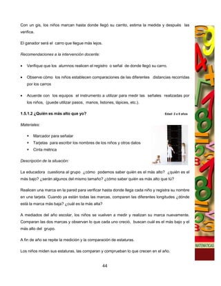 Con un gis, los niños marcan hasta donde llegó su carrito, estima la medida y después las
verifica.

El ganador será el carro que llegue más lejos.

Recomendaciones a la intervención docente:

•   Verifique que los alumnos realicen el registro o señal de donde llegó su carro.

•   Observe cómo los niños establecen comparaciones de las diferentes distancias recorridas
    por los carros

•   Acuerde con los equipos el instrumento a utilizar para medir las señales realizadas por
    los niños, (puede utilizar pasos, manos, listones, lápices, etc.).

1.5.1.2 ¿Quién es más alto que yo?                                               Edad: 2 a 6 años


Materiales:

        Marcador para señalar
        Tarjetas para escribir los nombres de los niños y otros datos
        Cinta métrica

Descripción de la situación:

La educadora cuestiona al grupo ¿cómo podemos saber quién es el más alto? ¿quién es el
más bajo? ¿serán algunos del mismo tamaño? ¿cómo saber quién es más alto que tú?

Realicen una marca en la pared para verificar hasta donde llega cada niño y registra su nombre
en una tarjeta. Cuando ya están todas las marcas, comparen las diferentes longitudes ¿dónde
está la marca más baja? ¿cuál es la más alta?

A mediados del año escolar, los niños se vuelven a medir y realizan su marca nuevamente.
Comparan las dos marcas y observan lo que cada uno creció, buscan cuál es el más bajo y el
más alto del grupo.

A fin de año se repite la medición y la comparación de estaturas.

Los niños miden sus estaturas, las comparan y comprueban lo que crecen en el año.


                                                 44
 