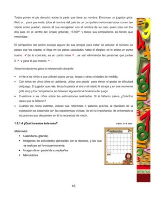 Todos ponen el pie derecho sobre la parte que tiene su nombre. Entonces un jugador grita:
Reto a… para que mida, (dice el nombre del país de un compañero) entonces todos corren tan
rápido como puedan, menos al que escogieron con el nombre de su país, quien pisa con los
dos pies en el centro del circulo gritando: "STOP" y todos sus compañeros se tienen que
inmovilizar.

El compañero del centro escoge alguno de sus amigos para tratar de calcular el número de
pasos que los separa, si llega en los pasos calculados hasta el elegido, se le anota un punto
bueno      de lo contrario, es un punto malo        , se van eliminando las personas que junten
5    y gana el que menos      .

Recomendaciones para la intervención docente:

•   Invite a los niños a que utilicen pasos cortos, largos y otras unidades de medida.
•   Con niños de cinco años en adelante, utilice una pelota para elevar el grado de dificultad
    del juego. El jugador que reta, lanza la pelota al aire y el retado la atrapa y en ese momento
    grita stop y los compañeros se detienen siguiendo la dinámica del juego.
•   Cuestione a los niños sobre las estimaciones realizadas. Si le faltaron pasos ¿Cuántos
    crees que te faltaron?
•   Cuando los niños estiman, utilizan sus referentes o saberes previos, la precisión de la
    estimación se desarrolla con las experiencias vividas; de ahí la importancia de enfrentarlo a
    situaciones que despierten en él la necesidad de medir.

1.5.1.4 ¿Qué haremos éste mes?                                                      Edad: 3 a 6 años


Materiales:
        Calendario (grande)
        Imágenes de actividades planeadas por la docente, y las que
        se realizan en forma permanente.
        Imagen de un pastel de cumpleaños
        Marcadores




                                               46
 