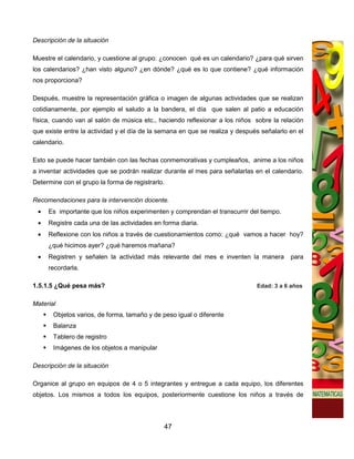 Descripción de la situación

Muestre el calendario, y cuestione al grupo: ¿conocen qué es un calendario? ¿para qué sirven
los calendarios? ¿han visto alguno? ¿en dónde? ¿qué es lo que contiene? ¿qué información
nos proporciona?

Después, muestre la representación gráfica o imagen de algunas actividades que se realizan
cotidianamente, por ejemplo el saludo a la bandera, el día que salen al patio a educación
física, cuando van al salón de música etc., haciendo reflexionar a los niños sobre la relación
que existe entre la actividad y el día de la semana en que se realiza y después señalarlo en el
calendario.

Esto se puede hacer también con las fechas conmemorativas y cumpleaños, anime a los niños
a inventar actividades que se podrán realizar durante el mes para señalarlas en el calendario.
Determine con el grupo la forma de registrarlo.

Recomendaciones para la intervención docente.
 •   Es importante que los niños experimenten y comprendan el transcurrir del tiempo.
 •   Registre cada una de las actividades en forma diaria.
 •   Reflexione con los niños a través de cuestionamientos como: ¿qué vamos a hacer hoy?
     ¿qué hicimos ayer? ¿qué haremos mañana?
 •   Registren y señalen la actividad más relevante del mes e inventen la manera          para
     recordarla.

1.5.1.5 ¿Qué pesa más?                                                        Edad: 3 a 6 años


Material
       Objetos varios, de forma, tamaño y de peso igual o diferente
       Balanza
       Tablero de registro
       Imágenes de los objetos a manipular

Descripción de la situación

Organice al grupo en equipos de 4 o 5 integrantes y entregue a cada equipo, los diferentes
objetos. Los mismos a todos los equipos, posteriormente cuestione los niños a través de




                                              47
 
