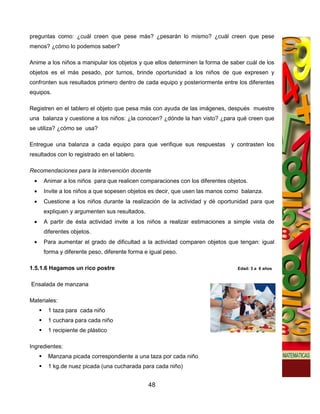 preguntas como: ¿cuál creen que pese más? ¿pesarán lo mismo? ¿cuál creen que pese
menos? ¿cómo lo podemos saber?

Anime a los niños a manipular los objetos y que ellos determinen la forma de saber cuál de los
objetos es el más pesado, por turnos, brinde oportunidad a los niños de que expresen y
confronten sus resultados primero dentro de cada equipo y posteriormente entre los diferentes
equipos.

Registren en el tablero el objeto que pesa más con ayuda de las imágenes, después muestre
una balanza y cuestione a los niños: ¿la conocen? ¿dónde la han visto? ¿para qué creen que
se utiliza? ¿cómo se usa?

Entregue una balanza a cada equipo para que verifique sus respuestas         y contrasten los
resultados con lo registrado en el tablero.

Recomendaciones para la intervención docente
 •   Animar a los niños para que realicen comparaciones con los diferentes objetos.
 •   Invite a los niños a que sopesen objetos es decir, que usen las manos como balanza.
 •   Cuestione a los niños durante la realización de la actividad y dé oportunidad para que
     expliquen y argumenten sus resultados.
 •   A partir de ésta actividad invite a los niños a realizar estimaciones a simple vista de
     diferentes objetos.
 •   Para aumentar el grado de dificultad a la actividad comparen objetos que tengan: igual
     forma y diferente peso, diferente forma e igual peso.

1.5.1.6 Hagamos un rico postre                                                 Edad: 3 a 6 años


Ensalada de manzana

Materiales:
       1 taza para cada niño
       1 cuchara para cada niño
       1 recipiente de plástico

Ingredientes:
       Manzana picada correspondiente a una taza por cada niño
       1 kg.de nuez picada (una cucharada para cada niño)


                                              48
 