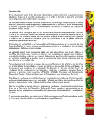 Introducción
En la actualidad el papel de los docentes esta centrado fundamentalmente en que las reformas
educativas lleguen a la escuela y a las aulas, por lo tanto, el docente se convierte en el actor
clave del proceso de transformación educativa.

Se han desarrollado diversas iniciativas en este rubro, sin embargo en esta ocasión el reto es
analizar y reflexionar sobre la importancia de reconocer que la enseñanza de las matemáticas y
el español se pueden guiar sólo si el docente tiene consolidado el contenido del currículo de
Educación inicial y básica.

La principal forma de abordar esta acción es dándole énfasis al trabajo docente en colectivo,
donde se encuentra una fuente inagotable de experiencias de aprendizaje docente que en la
cotidianeidad del quehacer escolar se intercambia e impacta la práctica pedagógica, además,
el colectivo es un elemento sustancial para dar fundamento a las decisiones didácticas
tomadas y acordadas en la escuela.

El colectivo, en su totalidad es el responsable del trabajo pedagógico en la escuela, de ellos
depende el éxito o el fracaso en cada una de las aulas, así como el resultado de las estrategias
pedagógicas y didácticas implementadas,

La sociedad actual exige ciudadanos cada vez más competentes que logren obtener e
identificar información, que resuelvan problemas más complejos que aquellos que establecen
una relación directa y evidente, que realicen deducciones, que interpreten relaciones directas
en contextos específicos y puedan llegar a conclusiones sobre temas relevantes que les
permita mejorar su nivel de vida.

Para estructurar este material, un equipo de asesores técnicos se dio a la tarea de identificar
las problemáticas de aprendizaje, es decir se realizó un diagnóstico de los aprendizajes no
consolidados que prevalecen en la educación de Coahuila, el referente principal fueron los
resultados de las evaluaciones internacionales, nacionales y estatales, aplicadas tanto a
alumnos y alumnas como docentes, (ENLACE, EXCALE, Olimpiada del Conocimiento,
Diagnóstico Estatal y Exámenes Nacionales de Actualización para Maestros en Servicio).

El análisis de resultados permitió identificar con precisión los contenidos de difícil comprensión
y elaborar estrategias comunes, que con rumbo y eficacia, permitan a los docentes y colectivos
escolares de educación inicial y básica decidir y actuar en forma racionalizada.

Este fue un análisis funcional, colectivo, participativo e inclusivo, ya que los diferentes niveles y
áreas de la Secretaría de Educación y Cultura del Estado estuvieron representadas por los
asesores técnico pedagógicos responsables de los procesos de la capacitación y actualización
docente.

A continuación se enlistan los contenidos de difícil comprensión identificados para llevar a cabo
el “Programa Intensivo de Reforzamiento Académico para Maestros”.




                                                 4
 