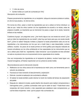 1 ½ litro de crema
        Canela molida (un cuarto de cucharada por niño)
Descripción de la situación:

Prepare previamente los ingredientes, en un recipiente coloque la manzana cortada en cubitos,
en otro la nuez picada y en otro la crema.

Por turnos los niños pasan a medir los ingredientes que van a utilizar en forma individual. La
idea es que todos los niños cuenten con los ingredientes de acuerdo a la receta, antes de
preparar el platillo, es importante que se mencionen los pasos a seguir de la receta, haciendo
énfasis en las medidas.

Cuestione al grupo con preguntas como: ¿han hecho alguna vez una receta de cocina? ¿Con
qué se miden los ingredientes de una receta? ¿Qué hay que hacer para que una receta resulte
bien? ¿Cómo lo sabes? Después invítelos a preparar la receta presentando cada uno de los
ingredientes y los instrumentos con los que van a medir (taza o vaso desechable), cuchara
cafetera, muestra los pasos de la receta primero en forma gráfica para después realizarla de
manera simultánea con los niños enfatizando en las capacidades de los instrumentos que se
van a utilizar para medir los ingredientes. Cabe mencionar que el propósito de ésta actividad
no está en el producto sino en el razonamiento de las capacidades de la medida.

Una vez incorporados los ingredientes en el recipiente de plástico, revolver hasta lograr una
mezcla homogénea, al finalizar espolvorear con la cuchara la canela molida.

Recomendaciones para la intervención docente
•   Reflexione con los niños acerca de la importancia de medir como una herramienta para la
    solución de problemas
•   Favorezca en todo momento el descubrimiento y exploración
•   Estimule durante la realización de la actividad la reflexión
•   Al realizar la receta también puede retomar la noción de medida del tiempo de preparación
    del platillo
•   Después de elaborar la receta, puede diseñar otra situación para realizar comparaciones e
    interrogantes como: ¿cuántas cucharadas creen que le caben al vaso? Puede llevar otros
    recipientes del mismo tamaño o más capacidad para establecer esas comparaciones ¿a
    cuál de éstos recipientes crees qué le quepan más cucharadas etc.



                                                49
 