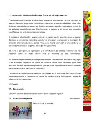 2. La matemática y la Educación Física en Educación Inicial y Preescolar

Cuando realizamos cualquier actividad física se realizan innumerables cálculos mentales: se
aprecian distancias, trayectorias, dimensiones, volúmenes; se estiman velocidades o intervalos
de tiempo o se calculan duraciones; en definitiva se realizan reajustes corporales en función de
las variables espacio-temporales. Efectivamente, el espacio y el tiempo son conceptos
cuantificables, por tanto conceptos matemáticos.

El proceso de lateralización y su proyección en el espacio es otro aspecto a tener en cuenta.
Dentro de la competencia matemática se incluye la orientación en el espacio, la descripción de
itinerarios o la interpretación de planos y mapas. Lo mismo ocurre con la temporalidad y su
relación con la expresión corporal a través del trabajo del ritmo.

De nuevo la percepción, la organización y la estructuración del espacio y el tiempo se nos
presentan     como    un   medio     idóneo    para   el   desarrollo   de   esta   competencia.


Por otro lado se presentan situaciones problemáticas de carácter motriz, a través de los juegos
y las actividades deportivas en donde los alumnos deben tomar decisiones para darle
respuesta. Es decir, se resuelven problemas. ¿La resolución de problemas no es otro elemento
que entra dentro de la competencia matemática?

La matemática trabaja procesos cognitivos como la lógica o la abstracción; la construcción del
esquema corporal y la representación mental del propio cuerpo y de los demás supone la
utilización de dichos procesos.

2.1 Espacio

2.1.1 Competencia:

Construye sistemas de referencias en relación con la ubicación espacial.

2.1.1.1 A encontrar la prenda                                                       Edad: 3 a 7 años


                                  Descripción de la situación:




                                                50
 
