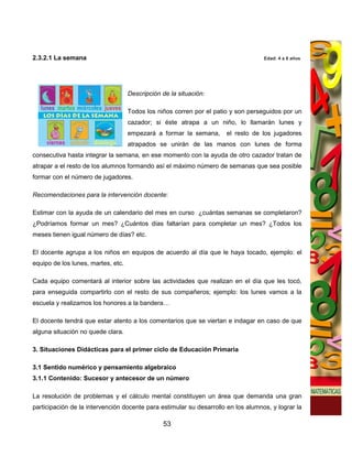2.3.2.1 La semana                                                                  Edad: 4 a 8 años




                                    Descripción de la situación:

                                    Todos los niños corren por el patio y son perseguidos por un
                                    cazador; si éste atrapa a un niño, lo llamarán lunes y
                                    empezará a formar la semana,      el resto de los jugadores
                                    atrapados se unirán de las manos con lunes de forma
consecutiva hasta integrar la semana, en ese momento con la ayuda de otro cazador tratan de
atrapar a el resto de los alumnos formando así el máximo número de semanas que sea posible
formar con el número de jugadores.

Recomendaciones para la intervención docente:

Estimar con la ayuda de un calendario del mes en curso ¿cuántas semanas se completaron?
¿Podríamos formar un mes? ¿Cuántos días faltarían para completar un mes? ¿Todos los
meses tienen igual número de días? etc.

El docente agrupa a los niños en equipos de acuerdo al día que le haya tocado, ejemplo: el
equipo de los lunes, martes, etc.

Cada equipo comentará al interior sobre las actividades que realizan en el día que les tocó,
para enseguida compartirlo con el resto de sus compañeros; ejemplo: los lunes vamos a la
escuela y realizamos los honores a la bandera…

El docente tendrá que estar atento a los comentarios que se viertan e indagar en caso de que
alguna situación no quede clara.

3. Situaciones Didácticas para el primer ciclo de Educación Primaria

3.1 Sentido numérico y pensamiento algebraico
3.1.1 Contenido: Sucesor y antecesor de un número

La resolución de problemas y el cálculo mental constituyen un área que demanda una gran
participación de la intervención docente para estimular su desarrollo en los alumnos, y lograr la

                                                53
 