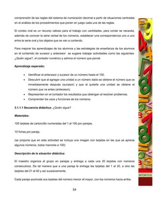comprensión de las reglas del sistema de numeración decimal a partir de situaciones centradas
en el análisis de los procedimientos que ponen en juego cada una de las reglas.

El conteo oral es un recurso valioso para el trabajo con cantidades, para contar se necesita,
además de conocer la serie verbal de los números, establecer una correspondencia uno a uno
entre la serie oral y los objetos que se van a contando.

Para mejorar los aprendizajes de los alumnos y las estrategias de enseñanza de los alumnos
en el contenido de sucesor y antecesor se sugiere trabajar actividades como las siguientes:
¿Quién sigue?, el contador numérico y adivina el número que pensé.

Aprendizaje esperado:

       •   Identificar el antecesor y sucesor de un número hasta el 100.
       •   Descubrir que al agregar una unidad a un número dado se obtiene el número que va
           inmediatamente después (sucesor) y que al quitarle una unidad se obtiene el
           número que va antes (antecesor).
       •   Representen en el contador los resultados que obtengan al resolver problemas.
       •   Comprender los usos y funciones de los números.

3.1.1.1 Secuencia didáctica: ¿Quién sigue?

Materiales:

100 tarjetas de cartoncillo numeradas del 1 al 100 por parejas.

10 fichas por pareja.

(se propone que en esta actividad se incluya una imagen con tarjetas en las que se aprecie
algunos números, todos menores a 100)

Descripción de la situación didáctica:

El maestro organiza al grupo en parejas y entrega a cada una 20 tarjetas con números
consecutivos. De tal manera que a una pareja le entrega las tarjetas del 1 al 20, a otra las
tarjetas del 21 al 40 y así sucesivamente.

Cada pareja acomoda sus tarjetas del número menor al mayor, con los números hacia arriba.


                                               54
 