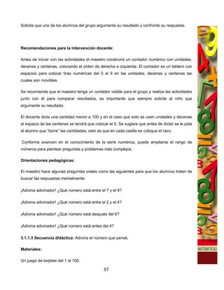 Solicita que uno de los alumnos del grupo argumente su resultado y confronte su respuesta.




Recomendaciones para la intervención docente:

Antes de iniciar con las actividades el maestro construirá un contador numérico con unidades,
decenas y centenas, colocando el orden de derecha a izquierda. El contador es un tablero con
espacios para colocar tiras numéricas del 0 al 9 en las unidades, decenas y centenas las
cuales son movibles.

Se recomienda que el maestro tenga un contador visible para el grupo y realice las actividades
junto con él para comparar resultados, es importante que siempre solicite al niño que
argumente su resultado.

El docente dicta una cantidad menor a 100 y en el caso que solo se usen unidades y decenas
el espacio de las centenas se tendrá que colocar el 0. Se sugiere que antes de dictar se le pida
al alumno que “borre” las cantidades, esto es que en cada casilla se coloque el cero.

Conforme avancen en el conocimiento de la serie numérica, puede ampliarse el rango de
números para plantear preguntas y problemas más complejos.

Orientaciones pedagógicas:

El maestro hace algunas preguntas orales como las siguientes para que los alumnos traten de
buscar las respuestas mentalmente:

¡Adivina adivinador! ¿Qué número está entre el 7 y el 9?

¡Adivina adivinador! ¿Qué número está entre el 2 y el 4?

¡Adivina adivinador! ¿Qué número está después del 6?

¡Adivina adivinador! ¿Qué número está antes del 4?

3.1.1.3 Secuencia didáctica: Adivina el número que pensé.

Materiales:

Un juego de tarjetas del 1 al 100.

                                              57
 