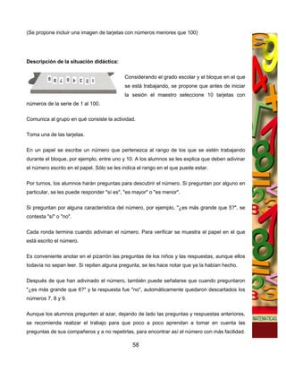 (Se propone incluir una imagen de tarjetas con números menores que 100)




Descripción de la situación didáctica:

                                           Considerando el grado escolar y el bloque en el que
                                           se está trabajando, se propone que antes de iniciar
                                           la sesión el maestro seleccione 10 tarjetas con
números de la serie de 1 al 100.

Comunica al grupo en qué consiste la actividad.

Toma una de las tarjetas.


En un papel se escribe un número que pertenezca al rango de los que se estén trabajando
durante el bloque, por ejemplo, entre uno y 10. A los alumnos se les explica que deben adivinar
el número escrito en el papel. Sólo se les indica el rango en el que puede estar.

Por turnos, los alumnos harán preguntas para descubrir el número. Si preguntan por alguno en
particular, se les puede responder "sí es", "es mayor" o "es menor".

Si preguntan por alguna característica del número, por ejemplo, "¿es más grande que 5?", se
contesta "sí" o "no".


Cada ronda termina cuando adivinan el número. Para verificar se muestra el papel en el que
está escrito el número.


Es conveniente anotar en el pizarrón las preguntas de los niños y las respuestas, aunque ellos
todavía no sepan leer. Si repiten alguna pregunta, se les hace notar que ya la habían hecho.


Después de que han adivinado el número, también puede señalarse que cuando preguntaron
"¿es más grande que 6?" y la respuesta fue "no", automáticamente quedaron descartados los
números 7, 8 y 9.

Aunque los alumnos pregunten al azar, dejando de lado las preguntas y respuestas anteriores,
se recomienda realizar el trabajo para que poco a poco aprendan a tomar en cuenta las
preguntas de sus compañeros y a no repetirlas, para encontrar así el número con más facilidad.

                                               58
 