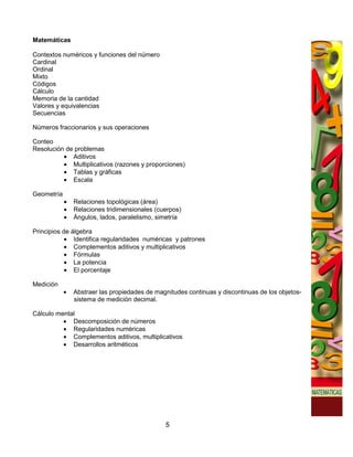 Matemáticas

Contextos numéricos y funciones del número
Cardinal
Ordinal
Mixto
Códigos
Cálculo
Memoria de la cantidad
Valores y equivalencias
Secuencias

Números fraccionarios y sus operaciones

Conteo
Resolución de problemas
          • Aditivos
          • Multiplicativos (razones y proporciones)
          • Tablas y gráficas
          • Escala

Geometría
            •   Relaciones topológicas (área)
            •   Relaciones tridimensionales (cuerpos)
            •   Ángulos, lados, paralelismo, simetría

Principios de álgebra
            • Identifica regularidades numéricas y patrones
            • Complementos aditivos y multiplicativos
            • Fórmulas
            • La potencia
            • El porcentaje

Medición
            •   Abstraer las propiedades de magnitudes continuas y discontinuas de los objetos-
                sistema de medición decimal.

Cálculo mental
          • Descomposición de números
          • Regularidades numéricas
          • Complementos aditivos, multiplicativos
          • Desarrollos aritméticos




                                               5
 