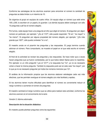 Conforme las estrategias de los alumnos avancen para encontrar el número la cantidad de
preguntas se debe limitar a un máximo de 10.

Se organiza al grupo en equipos de cuatro niños. Un equipo elige un número que esté entre
100 y 200, lo escriben en un papel y lo guardan. Los demás equipos deben averiguar con sólo
10 preguntas cuál fue el número elegido.

Por turnos, cada equipo hace una pregunta al niño que eligió el número. Si preguntan por algún
número en particular, por ejemplo: "¿Es el 110?", sólo puede responder: "Sí es", "es mayor" o
"es menor". Si preguntan por alguna propiedad del número elegido, por ejemplo: "¿Es más
grande que 100?", sólo puede contestar "sí o no".

El maestro anota en el pizarrón las preguntas y las respuestas. El juego termina cuando
adivinan el número. Para comprobarlo, se muestra el papel en el que está escrito el número
elegido.

Al final de la actividad se revisan las preguntas y las respuestas. Se hace notar que a veces
hacen preguntas que ya fueron contestadas, por lo que todos deben fijarse para no repetirlas.
Por ejemplo: si un niño preguntó "¿es el 121?" y la respuesta fue "no", ya no es necesario
volver a hacer la misma pregunta. También la respuesta pudo ser en este caso "es mayor", por
lo que ya no es necesario preguntar por todos los números menores que 121.

El análisis de la información propicia que los alumnos elaboren estrategias cada vez más
efectivas, que les permiten averiguar el número elegido con más facilidad y rapidez.

Si los alumnos tienen mucha dificultad para identificar el número es conveniente reducir el
rango numérico o aumentar el número de preguntas.

El maestro cambiará el rango numérico que se utilice para realizar esta actividad, conforme los
alumnos avancen en el conocimiento de la serie

Versión 2: Adivina adivinador.

Descripción de la situación didáctica:

En maestro puede plantear preguntas como las siguientes:




                                               59
 