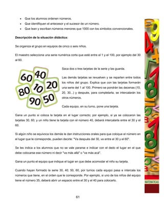 •   Que los alumnos ordenen números.
      •   Que identifiquen el antecesor y el sucesor de un número.
      •   Que lean y escriban números menores que 1000 con los símbolos convencionales.

Descripción de la situación didáctica:

Se organiza el grupo en equipos de cinco o seis niños.

El maestro selecciona una serie numérica corta que esté entre el 1 y el 100, por ejemplo del 30
al 60.

                                     Saca dos o tres tarjetas de la serie y las guarda.

                                     Las demás tarjetas se revuelven y se reparten entre todos
                                     los niños del grupo. Explica que con las tarjetas formarán
                                     una serie del 1 al 100. Primero se pondrán las decenas (10,
                                     20, 30...) y después, para completarla, se intercalarán los
                                     otros números.

                                     Cada equipo, en su turno, pone una tarjeta.

Gana un punto si coloca la tarjeta en el lugar correcto; por ejemplo, si ya se colocaron las
tarjetas 30, 60, y un niño tiene la tarjeta con el número 40, deberá intercalarla entre el 30 y el
60.

Si algún niño se equivoca los demás le dan instrucciones orales para que coloque el número en
el lugar que le corresponde, pueden decirle: "Va después del 30, va entre el 30 y el 60".

Se les indica a los alumnos que no se vale pararse e indicar con el dedo el lugar en el que
debe colocarse ese número ni decir "va más allá" o "va más acá".

Gana un punto el equipo que indique el lugar en que debe acomodar el niño su tarjeta.

Cuando hayan formado la serie 30, 40, 50, 60, por turnos cada equipo pasa e intercala los
números que tiene, en el orden que le corresponde. Por ejemplo, si uno de los niños del equipo
tiene el número 35, deberá abrir un espacio entre el 30 y el 40 para colocarlo.




                                                61
 