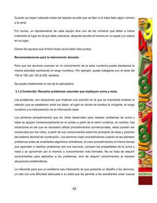 Cuando se hayan colocado todas las tarjetas se pide que se fijen si le hace falta algún número
a la serie.

Por turnos, un representante de cada equipo dice uno de los números que faltan e indica
oralmente el lugar en el que debe colocarse, después escribe el número en un papel y lo coloca
en su lugar.

Ganan los equipos que al final hayan acumulado más puntos.

Recomendaciones para la intervención docente.

Para que los alumnos avancen en el conocimiento de la serie numérica puede plantearse la
misma actividad cambiando el rango numérico. Por ejemplo, puede trabajarse con la serie del
100 al 150, del 150 al 200, etcétera.

Se puede implementar el uso de la calculadora.

3.1.2 Contenido: Resuelve problemas naturales que impliquen suma y resta.

Los problemas, son situaciones que implican una solución en la que es importante analizar la
relación que se establecen entre los datos, el lugar en donde se localiza la incógnita, el rango
numérico y la interpretación de la información dada.

Los primeros procedimientos que los niños desarrollan para resolver problemas de suma y
resta se apoyan fundamentalmente en el conteo a partir de la serie numérica, en cambio, hay
situaciones en las que es necesario utilizar procedimientos convencionales, estos pueden ser
construidos por los niños, a partir de sus conocimientos sobre los principios de base y posición
del sistema decimal de numeración. Los alumnos crean procedimientos cuando se les plantean
problemas antes de enseñarles algoritmos aritméticos; al crear procedimientos al mismo tiempo
que aprenden a resolver problemas con sus recursos, conocen las propiedades de la suma y
resta y se aproximan por si mismos a conocimientos más formales. No se trata de adquirir
conocimientos para aplicarlos a los problemas, sino de adquirir conocimientos al resolver
situaciones problemáticas.

Lo relevante para que un problema sea interesante es que presente un desafío a los alumnos,
un reto con una dificultad adecuada a su edad que les permita a los estudiantes crear nuevas




                                              62
 