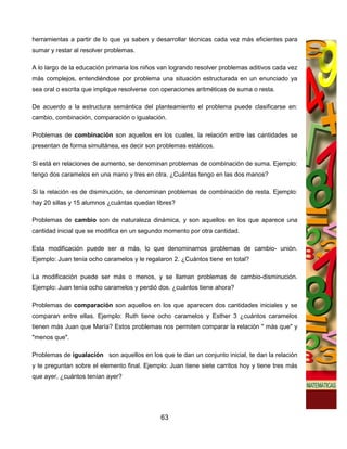 herramientas a partir de lo que ya saben y desarrollar técnicas cada vez más eficientes para
sumar y restar al resolver problemas.

A lo largo de la educación primaria los niños van logrando resolver problemas aditivos cada vez
más complejos, entendiéndose por problema una situación estructurada en un enunciado ya
sea oral o escrita que implique resolverse con operaciones aritméticas de suma o resta.

De acuerdo a la estructura semántica del planteamiento el problema puede clasificarse en:
cambio, combinación, comparación o igualación.

Problemas de combinación son aquellos en los cuales, la relación entre las cantidades se
presentan de forma simultánea, es decir son problemas estáticos.

Si está en relaciones de aumento, se denominan problemas de combinación de suma. Ejemplo:
tengo dos caramelos en una mano y tres en otra. ¿Cuántas tengo en las dos manos?

Si la relación es de disminución, se denominan problemas de combinación de resta. Ejemplo:
hay 20 sillas y 15 alumnos ¿cuántas quedan libres?

Problemas de cambio son de naturaleza dinámica, y son aquellos en los que aparece una
cantidad inicial que se modifica en un segundo momento por otra cantidad.

Esta modificación puede ser a más, lo que denominamos problemas de cambio- unión.
Ejemplo: Juan tenía ocho caramelos y le regalaron 2. ¿Cuántos tiene en total?

La modificación puede ser más o menos, y se llaman problemas de cambio-disminución.
Ejemplo: Juan tenía ocho caramelos y perdió dos. ¿cuántos tiene ahora?

Problemas de comparación son aquellos en los que aparecen dos cantidades iniciales y se
comparan entre ellas. Ejemplo: Ruth tiene ocho caramelos y Esther 3 ¿cuántos caramelos
tienen más Juan que María? Estos problemas nos permiten comparar la relación " más que" y
"menos que".

Problemas de igualación son aquellos en los que te dan un conjunto inicial, te dan la relación
y te preguntan sobre el elemento final. Ejemplo: Juan tiene siete carritos hoy y tiene tres más
que ayer, ¿cuántos tenían ayer?




                                              63
 