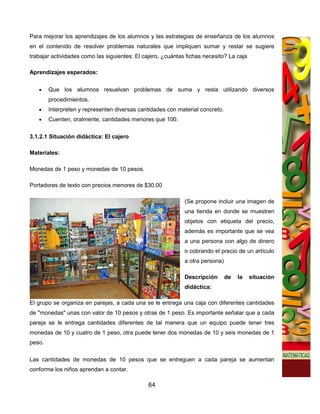 Para mejorar los aprendizajes de los alumnos y las estrategias de enseñanza de los alumnos
en el contenido de resolver problemas naturales que impliquen sumar y restar se sugiere
trabajar actividades como las siguientes: El cajero, ¿cuántas fichas necesito? La caja

Aprendizajes esperados:

   •    Que los alumnos resuelvan problemas de suma y resta utilizando diversos
        procedimientos.
   •    Interpreten y representen diversas cantidades con material concreto.
   •    Cuenten, oralmente, cantidades menores que 100.

3.1.2.1 Situación didáctica: El cajero

Materiales:

Monedas de 1 peso y monedas de 10 pesos.

Portadores de texto con precios menores de $30.00

                                                             (Se propone incluir una imagen de
                                                             una tienda en donde se muestren
                                                             objetos con etiqueta del precio,
                                                             además es importante que se vea
                                                             a una persona con algo de dinero
                                                             o cobrando el precio de un artículo
                                                             a otra persona)

                                                             Descripción       de   la   situación
                                                             didáctica:

El grupo se organiza en parejas, a cada una se le entrega una caja con diferentes cantidades
de "monedas" unas con valor de 10 pesos y otras de 1 peso. Es importante señalar que a cada
pareja se le entrega cantidades diferentes de tal manera que un equipo puede tener tres
monedas de 10 y cuatro de 1 peso, otra puede tener dos monedas de 10 y seis monedas de 1
peso.

Las cantidades de monedas de 10 pesos que se entreguen a cada pareja se aumentan
conforme los niños aprendan a contar.

                                              64
 