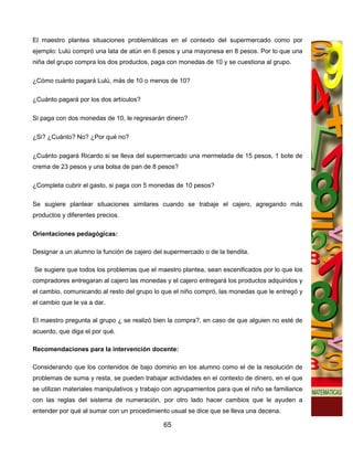 El maestro plantea situaciones problemáticas en el contexto del supermercado como por
ejemplo: Lulú compró una lata de atún en 6 pesos y una mayonesa en 8 pesos. Por lo que una
niña del grupo compra los dos productos, paga con monedas de 10 y se cuestiona al grupo.

¿Cómo cuánto pagará Lulú, más de 10 o menos de 10?

¿Cuánto pagará por los dos artículos?

Si paga con dos monedas de 10, le regresarán dinero?

¿Si? ¿Cuánto? No? ¿Por qué no?

¿Cuánto pagará Ricardo si se lleva del supermercado una mermelada de 15 pesos, 1 bote de
crema de 23 pesos y una bolsa de pan de 8 pesos?

¿Completa cubrir el gasto, si paga con 5 monedas de 10 pesos?

Se sugiere plantear situaciones similares cuando se trabaje el cajero, agregando más
productos y diferentes precios.

Orientaciones pedagógicas:

Designar a un alumno la función de cajero del supermercado o de la tiendita.

Se sugiere que todos los problemas que el maestro plantea, sean escenificados por lo que los
compradores entregaran al cajero las monedas y el cajero entregará los productos adquiridos y
el cambio, comunicando al resto del grupo lo que el niño compró, las monedas que le entregó y
el cambio que le va a dar.

El maestro pregunta al grupo ¿ se realizó bien la compra?, en caso de que alguien no esté de
acuerdo, que diga el por qué.

Recomendaciones para la intervención docente:

Considerando que los contenidos de bajo dominio en los alumno como el de la resolución de
problemas de suma y resta, se pueden trabajar actividades en el contexto de dinero, en el que
se utilizan materiales manipulativos y trabajo con agrupamientos para que el niño se familiarice
con las reglas del sistema de numeración, por otro lado hacer cambios que le ayuden a
entender por qué al sumar con un procedimiento usual se dice que se lleva una decena.

                                              65
 