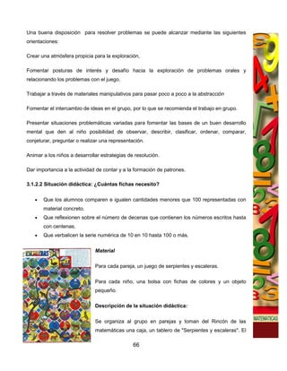 Una buena disposición para resolver problemas se puede alcanzar mediante las siguientes
orientaciones:

Crear una atmósfera propicia para la exploración,

Fomentar posturas de interés y desafío hacia la exploración de problemas orales y
relacionando los problemas con el juego.

Trabajar a través de materiales manipulativos para pasar poco a poco a la abstracción

Fomentar el intercambio de ideas en el grupo, por lo que se recomienda el trabajo en grupo.

Presentar situaciones problemáticas variadas para fomentar las bases de un buen desarrollo
mental que den al niño posibilidad de observar, describir, clasificar, ordenar, comparar,
conjeturar, preguntar o realizar una representación.

Animar a los niños a desarrollar estrategias de resolución.

Dar importancia a la actividad de contar y a la formación de patrones.

3.1.2.2 Situación didáctica: ¿Cuántas fichas necesito?

   •   Que los alumnos comparen e igualen cantidades menores que 100 representadas con
       material concreto.
   •   Que reflexionen sobre el número de decenas que contienen los números escritos hasta
       con centenas.
   •   Que verbalicen la serie numérica de 10 en 10 hasta 100 o más.


                              Material

                              Para cada pareja, un juego de serpientes y escaleras.

                              Para cada niño, una bolsa con fichas de colores y un objeto
                              pequeño.

                              Descripción de la situación didáctica:


                              Se organiza al grupo en parejas y toman del Rincón de las
                              matemáticas una caja, un tablero de "Serpientes y escaleras". El

                                               66
 