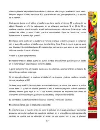 maestro pide que saquen del sobre sólo las fichas rojas y las pongan en el centro de su mesa.
Después elige un número menor que 100, que termine en cero, por ejemplo el 50, y lo escribe
en el pizarrón.

Cada pareja busca en el tablero el casillero que tiene escrito el número 50 y coloca ahí su
objeto. Después, un niño de cada pareja, sin ver el tablero, cuenta de 10 en 10 del 50 en
adelante, mientras que el otro niño, a partir del mismo número, coloca una ficha roja en cada
casillero del tablero por cada número que dice su compañero. Dejan de contar y de colocar
fichas cuando el maestro diga "¡basta!".


El niño que contó escribe en su cuaderno el número en el que se detuvo, después lo comparan
con el que está escrito en el casillero que tiene la última ficha. Si es el mismo, la pareja gana
una ficha azul. Se repite la actividad. El maestro elige otro número, pero ahora le toca contar al
niño que puso las fichas en el tablero.


Versión 2: Buscar complementos.

El maestro lanza dos dados, cuenta los puntos e indica a los alumnos que coloquen un objeto
en el número según los puntos que tienen los dados.

A partir del primer tiro, el maestro cuestiona a los alumnos, quienes tendrán un tablero de
serpientes y escaleras en parejas.

Si, por ejemplo colocaron el objeto en el casillero 7, se pregunta ¿cuántos casilleros necesito
recorrer para llegar al 20?

Si ahora estoy en el 20, lanzo el dado, se cuenta el número de puntos y se avanza, si en los
dados salen 12 puntos se avanza, posterior a ello el maestro pregunta, cuántos casilleros
necesito recorrer para llegar al 38? Y los alumnos anticipan, es importante que antes de
avanzar los alumnos anticipen, justifiquen su resultado y comprueben avanzando.

La actividad se puede hacer también iniciando en el 100 y retroceder casilleros.

Recomendaciones para la intervención docente:

Es importante que el maestro antes de poner la actividad en el grupo, practique y escriba las
preguntas para evitar confusiones cuando se plantean, en el entendido que solo cambiará la
cantidad de puntos que se obtengan al lanzar los dos dados, por lo que al plantear

                                               67
 