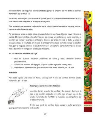 anticipadamente las preguntas estima cantidades porque al lanzarse los dos dados la cantidad
menor será 2 y la mayor 12.

En el caso de trabajarla con alumnos de primer grado se puede usar el tablero hasta el 30 y
usar sólo un dado. Llegando al 30 se pueden regresar.

Otra actividad que se puede implementar con el mismo material es realizar suma de puntos y
comparar quien llega más lejos.

Por parejas se lanza un dado, inicia el juego el alumno que haya obtenido mayor número de
puntos. El maestro indica a los alumnos que se avanza un casillero por punto obtenido, se
cuentan los puntos y avanza en el tablero, después se lanza otra vez el dado, y antes de
avanzar anticipa el resultado, en el caso de anticipar el resultado correcto avanza un casillero
más, pero si no pudo anticipar el resultado retrocede un casillero. Gana el alumno que avanzó
más a determinado tiempo que establezca el docente.

3.1.2.3 Situación didáctica: La caja

   •   Que los alumnos resuelvan problemas de suma y resta, utilizando diversos
       procedimientos.
   •   Asocien las acciones de "agregar" y "quitar" con los signos de suma y resta.
   •   Interpreten la representación gráfica convencional de los números del 1 al 100.

Materiales

Para cada equipo: una bolsa con fichas, una caja con 1 puño de semillas de frijol, tarjetas
numeradas del 1 al 100.

                             Descripción de la situación didáctica:


                             Los niños toman un puño de semillas y las colocan dentro de la
                             caja y las cuentan; después otro niño elige al azar una de las
                             tarjetas numeradas del 1 al 100 y la muestra a sus compañeros por
                             el lado del número.


                             El niño que contó las semillas debe agregar o quitar para tener
igual que el número escrito en la tarjeta.


                                               68
 