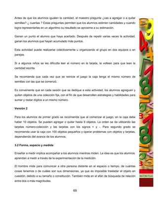 Antes de que los alumnos igualen la cantidad, el maestro pregunta ¿vas a agregar o a quitar
semillas? ¿ cuantas ? Estas preguntas permiten que los alumnos estimen cantidades y cuando
logra representarlas en un algoritmo su resultado se aproxime a su estimación.

Ganan un punto el alumno que haya acertado. Después de repetir varias veces la actividad,
ganan los alumnos que hayan acumulado más puntos.

Esta actividad puede realizarse colectivamente u organizando al grupo en dos equipos o en
parejas.


Si a algunos niños se les dificulta leer el número en la tarjeta, la voltean para que lean la
cantidad escrita.


Se recomienda que cada vez que se reinicie el juego la caja tenga el mismo número de
semillas con las que se comenzó.

Es conveniente que en cada sesión que se dedique a esta actividad, los alumnos agreguen y
quiten objetos de una colección fija, con el fin de que desarrollen estrategias y habilidades para
sumar y restar dígitos a un mismo número.

Versión 2


Para los alumnos de primer grado se recomienda que al comenzar el juego, en la caja debe
haber 10 objetos. Se pueden agregar o quitar hasta 9 objetos. La orden se da utilizando las
tarjetas número-colección y las tarjetas con los signos + y -. Para segundo grado se
recomienda usar la caja con 100 objetos pequeños y operar problemas con objetos y tarjetas,
dependiendo del avance de los alumnos.

3.2 Forma, espacio y medida

Enseñar a medir implica acompañar a los alumnos mientras miden. La idea es que los alumnos
aprendan a medir a través de la experimentación de la medición.

El hombre mide para comunicar a otra persona distante en el espacio o tiempo, de cuántas
cosas tenemos o de cuáles son sus dimensiones, ya que es imposible trasladar el objeto en
cuestión, debido a su tamaño o constitución. También mide en el afán de búsqueda de relación
entre dos o más magnitudes.


                                               69
 
