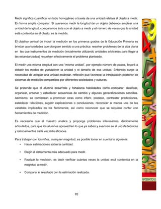 Medir significa cuantificar un todo homogéneo a través de una unidad relativa al objeto a medir.
En forma amplia comparar. Si queremos medir la longitud de un objeto debemos emplear una
unidad de longitud, comparamos ésta con el objeto a medir y el número de veces que la unidad
está contenida en el objeto, es la medida.

El objetivo central de incluir la medición en los primeros grados de la Educación Primaria es
brindar oportunidades que otorguen sentido a una práctica: resolver problemas de la vida diaria
en las que instrumentos de medición (inicialmente utilizando unidades arbitrarias para llegar a
las estandarizadas) resuelven efectivamente el problema planteado.

El medir una misma longitud con una “misma unidad”, por ejemplo número de pasos, llevará a
debatir los modos de yuxtaponer la unidad y el tamaño de esa unidad. Entonces surge la
necesidad de adoptar una unidad estándar, reflexión que favorece la introducción posterior de
sistemas de medición compartidos por diferentes sociedades y culturas.

Se pretende que el alumno desarrolle y fortalezca habilidades como comparar, clasificar,
organizar, ordenar y establecer secuencias de cambio y algunas generalizaciones sencillas.
Asimismo, se comienzan a promover otras como inferir, predecir, contrastar predicciones,
establecer relaciones, sugerir explicaciones o conclusiones, reconocer al menos una de las
variables implicadas en los fenómenos; así como reconocer que se requiere contar con
herramientas de medición.

Es necesario que el maestro analice y proponga problemas interesantes, debidamente
articulados, para que los alumnos aprovechen lo que ya saben y avancen en el uso de técnicas
y razonamientos cada vez más eficaces.

Para trabajar con los niños, cualquier magnitud, es posible tomar en cuenta lo siguiente:
   •   Hacer estimaciones sobre la cantidad.

   •   Elegir el instrumento más adecuado para medir.

   •   Realizar la medición, es decir verificar cuántas veces la unidad está contenida en la
       magnitud a medir.

   •   Comparar el resultado con la estimación realizada.




                                               70
 