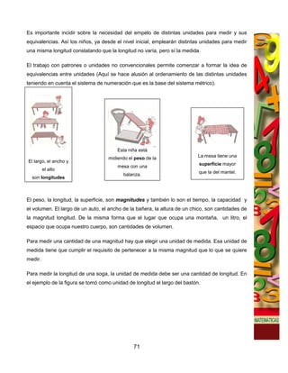 Es importante incidir sobre la necesidad del empelo de distintas unidades para medir y sus
equivalencias. Así los niños, ya desde el nivel inicial, emplearán distintas unidades para medir
una misma longitud constatando que la longitud no varía, pero sí la medida.

El trabajo con patrones o unidades no convencionales permite comenzar a formar la idea de
equivalencias entre unidades (Aquí se hace alusión al ordenamiento de las distintas unidades
teniendo en cuenta el sistema de numeración que es la base del sistema métrico).




                                       Esta niña está
                                   midiendo el peso de la                  La mesa tiene una
El largo, el ancho y
                                                                           superficie mayor
                                       mesa con una
         el alto
                                                                           que la del mantel.
                                          balanza.
  son longitudes



El peso, la longitud, la superficie, son magnitudes y también lo son el tiempo, la capacidad y
el volumen. El largo de un auto, el ancho de la bañera, la altura de un chico, son cantidades de
la magnitud longitud. De la misma forma que el lugar que ocupa una montaña, un litro, el
espacio que ocupa nuestro cuerpo, son cantidades de volumen.

Para medir una cantidad de una magnitud hay que elegir una unidad de medida. Esa unidad de
medida tiene que cumplir el requisito de pertenecer a la misma magnitud que lo que se quiere
medir.

Para medir la longitud de una soga, la unidad de medida debe ser una cantidad de longitud. En
el ejemplo de la figura se tomó como unidad de longitud el largo del bastón.




                                              71
 