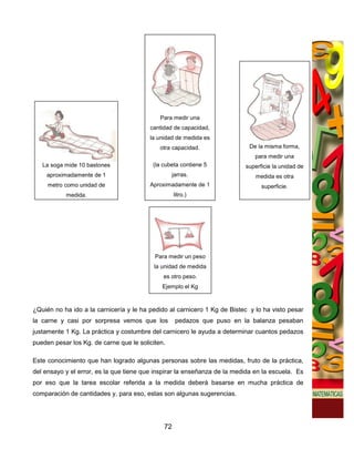 Para medir una
                                         cantidad de capacidad,
                                         la unidad de medida es
                                             otra capacidad.                De la misma forma,
                                                                              para medir una
   La soga mide 10 bastones               (la cubeta contiene 5           superficie la unidad de
    aproximadamente de 1                          jarras.                     medida es otra
     metro como unidad de                Aproximadamente de 1                   superficie.
           medida.                                 litro.)




                                           Para medir un peso
                                           la unidad de medida
                                              es otro peso.
                                              Ejemplo el Kg



¿Quién no ha ido a la carnicería y le ha pedido al carnicero 1 Kg de Bistec y lo ha visto pesar
la carne y casi por sorpresa vemos que los         pedazos que puso en la balanza pesaban
justamente 1 Kg. La práctica y costumbre del carnicero le ayuda a determinar cuantos pedazos
pueden pesar los Kg. de carne que le soliciten.

Este conocimiento que han logrado algunas personas sobre las medidas, fruto de la práctica,
del ensayo y el error, es la que tiene que inspirar la enseñanza de la medida en la escuela. Es
por eso que la tarea escolar referida a la medida deberá basarse en mucha práctica de
comparación de cantidades y, para eso, estas son algunas sugerencias.




                                              72
 