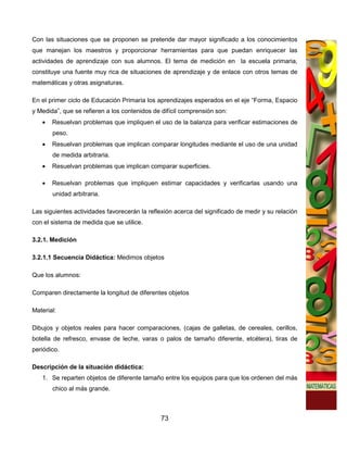 Con las situaciones que se proponen se pretende dar mayor significado a los conocimientos
que manejan los maestros y proporcionar herramientas para que puedan enriquecer las
actividades de aprendizaje con sus alumnos. El tema de medición en la escuela primaria,
constituye una fuente muy rica de situaciones de aprendizaje y de enlace con otros temas de
matemáticas y otras asignaturas.

En el primer ciclo de Educación Primaria los aprendizajes esperados en el eje “Forma, Espacio
y Medida”, que se refieren a los contenidos de difícil comprensión son:
   •   Resuelvan problemas que impliquen el uso de la balanza para verificar estimaciones de
       peso.
   •   Resuelvan problemas que implican comparar longitudes mediante el uso de una unidad
       de medida arbitraria.
   •   Resuelvan problemas que implican comparar superficies.

   •   Resuelvan problemas que impliquen estimar capacidades y verificarlas usando una
       unidad arbitraria.

Las siguientes actividades favorecerán la reflexión acerca del significado de medir y su relación
con el sistema de medida que se utilice.

3.2.1. Medición

3.2.1.1 Secuencia Didáctica: Medimos objetos

Que los alumnos:

Comparen directamente la longitud de diferentes objetos

Material:

Dibujos y objetos reales para hacer comparaciones, (cajas de galletas, de cereales, cerillos,
botella de refresco, envase de leche, varas o palos de tamaño diferente, etcétera), tiras de
periódico.

Descripción de la situación didáctica:
   1. Se reparten objetos de diferente tamaño entre los equipos para que los ordenen del más
       chico al más grande.



                                               73
 