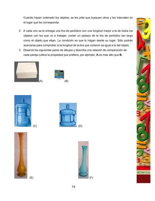 Cuando hayan ordenado los objetos, se les pide que busquen otros y los intercalen en
   el lugar que les corresponda.

2. A cada uno se le entrega una tira de periódico con una longitud mayor a la de todos los
   objetos con los que va a trabajar. cortan un pedazo de la tira de periódico tan largo
   como el objeto que elijan. La condición es que lo hagan desde su lugar. Sólo podrán
   acercarse para comprobar si la longitud de la tira que cortaron es igual a la del objeto.
3. Observe los siguientes pares de dibujos y describa una relación de comparación de
   cada pareja (utilice la propiedad que prefiera, por ejemplo, A es mas alto que B.




                 (A)                 (B)




           (C)                                  (D)




        (E)                                               (F)


                                           74
 