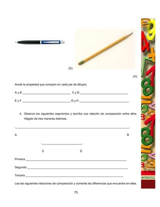 (G)

                                                                                           (H)

Anote la propiedad que comparó en cada par de dibujos.

A y B ______________________________ C y D ______________________________

E y F ______________________________ G y H _______________________________



    4. Observe los siguientes segmentos y escriba una relación de comparación entre ellos.
       Hágalo de tres maneras distintas.

._______________________________________________________________________.

A                                                                                     B

                    ._________________________.

                    C                                 D

Primera _______________________________________________________________

Segunda _______________________________________________________________

Tercera _____________________________________________________________

Lea las siguientes relaciones de comparación y comente las diferencias que encuentre en ellas.


                                                 75
 