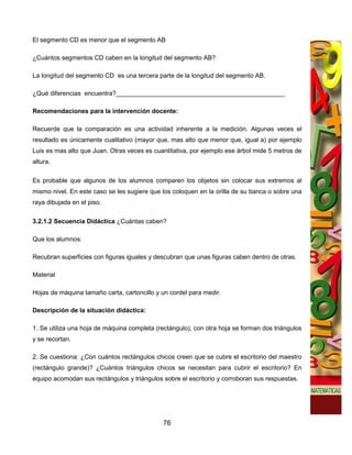 El segmento CD es menor que el segmento AB

¿Cuántos segmentos CD caben en la longitud del segmento AB?

La longitud del segmento CD es una tercera parte de la longitud del segmento AB.

¿Qué diferencias encuentra?________________________________________________

Recomendaciones para la intervención docente:

Recuerde que la comparación es una actividad inherente a la medición. Algunas veces el
resultado es únicamente cualitativo (mayor que, mas alto que menor que, igual a) por ejemplo
Luis es mas alto que Juan. Otras veces es cuantitativa, por ejemplo ese árbol mide 5 metros de
altura.

Es probable que algunos de los alumnos comparen los objetos sin colocar sus extremos al
mismo nivel. En este caso se les sugiere que los coloquen en la orilla de su banca o sobre una
raya dibujada en el piso.

3.2.1.2 Secuencia Didáctica ¿Cuántas caben?

Que los alumnos:

Recubran superficies con figuras iguales y descubran que unas figuras caben dentro de otras.

Material

Hojas de máquina tamaño carta, cartoncillo y un cordel para medir.

Descripción de la situación didáctica:

1. Se utiliza una hoja de máquina completa (rectángulo), con otra hoja se forman dos triángulos
y se recortan.

2. Se cuestiona: ¿Con cuántos rectángulos chicos creen que se cubre el escritorio del maestro
(rectángulo grande)? ¿Cuántos triángulos chicos se necesitan para cubrir el escritorio? En
equipo acomodan sus rectángulos y triángulos sobre el escritorio y corroboran sus respuestas.




                                              76
 